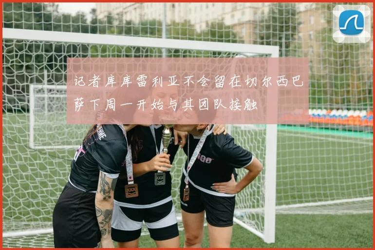 记者库库雷利亚不会留在切尔西巴萨下周一开始与其团队接触
