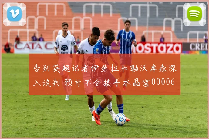 告别英超记者伊劳拉和勒沃库森深入谈判 预计不会接手水晶宫0000644