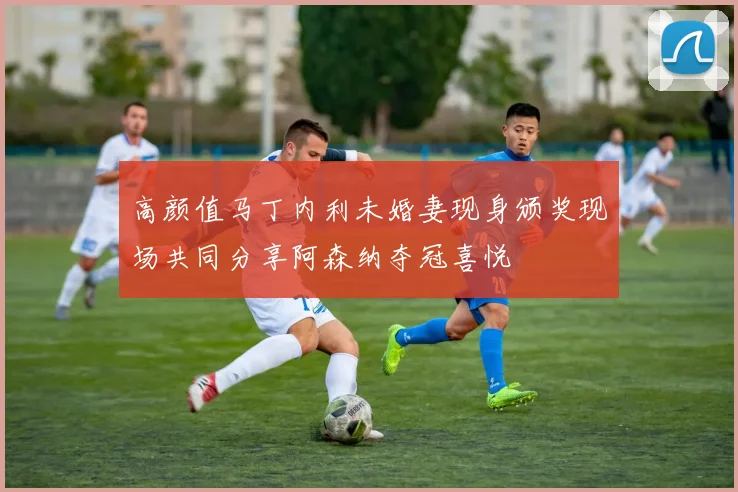 高颜值马丁内利未婚妻现身颁奖现场共同分享阿森纳夺冠喜悦